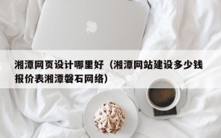 西双版纳湘潭网页设计哪里好（湘潭网站建设多少钱 报价表湘潭磐石网络）