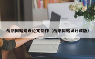 西双版纳岳阳网站建设论文制作（岳阳网站设计改版）