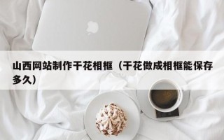 西双版纳山西网站制作干花相框（干花做成相框能保存多久）